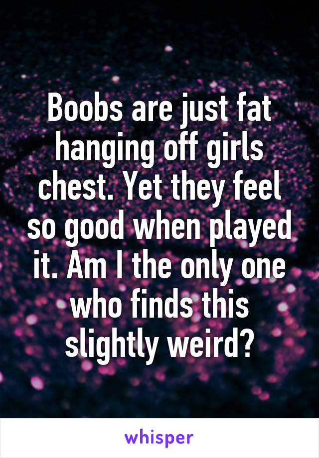 Boobs are just fat hanging off girls chest. Yet they feel so good when played it. Am I the only one who finds this slightly weird?