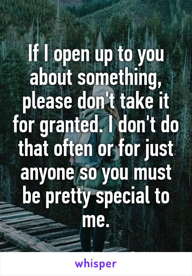 If I open up to you about something, please don't take it for granted. I don't do that often or for just anyone so you must be pretty special to me.