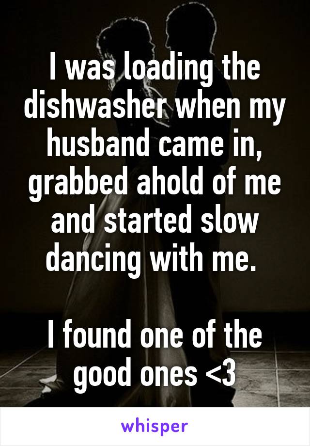 I was loading the dishwasher when my husband came in, grabbed ahold of me and started slow dancing with me. 

I found one of the good ones <3