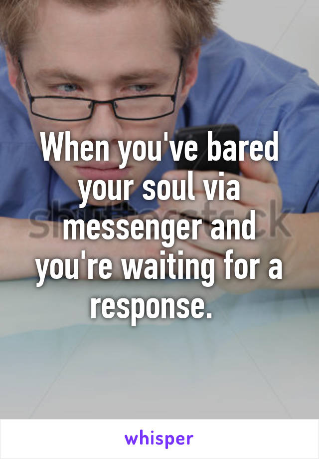 When you've bared your soul via messenger and you're waiting for a response.  