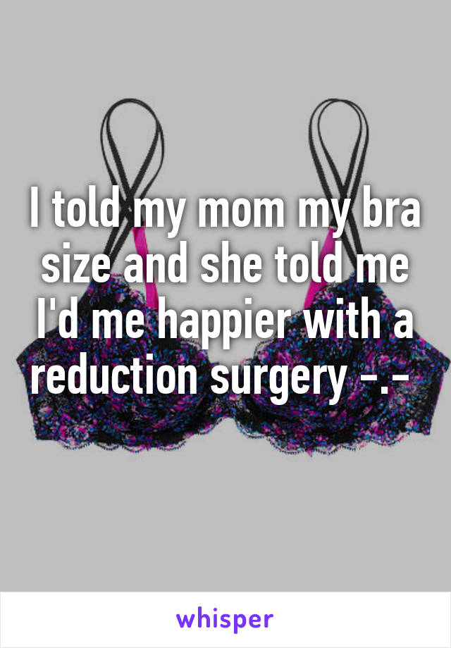I told my mom my bra size and she told me I'd me happier with a reduction surgery -.-  