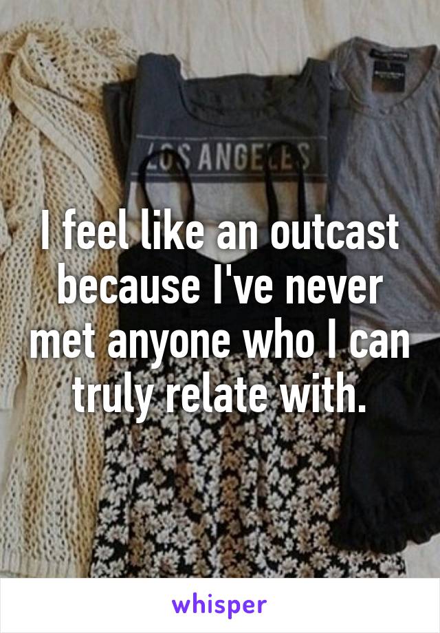 I feel like an outcast because I've never met anyone who I can truly relate with.