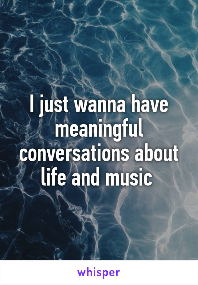 I just wanna have meaningful conversations about life and music 