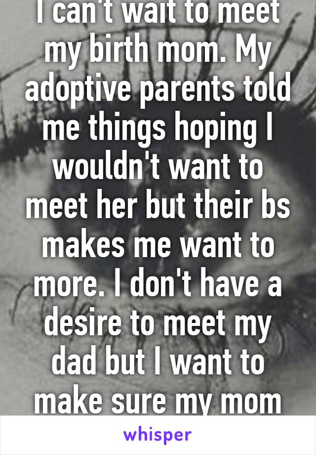 I can't wait to meet my birth mom. My adoptive parents told me things hoping I wouldn't want to meet her but their bs makes me want to more. I don't have a desire to meet my dad but I want to make sure my mom is okay. 
