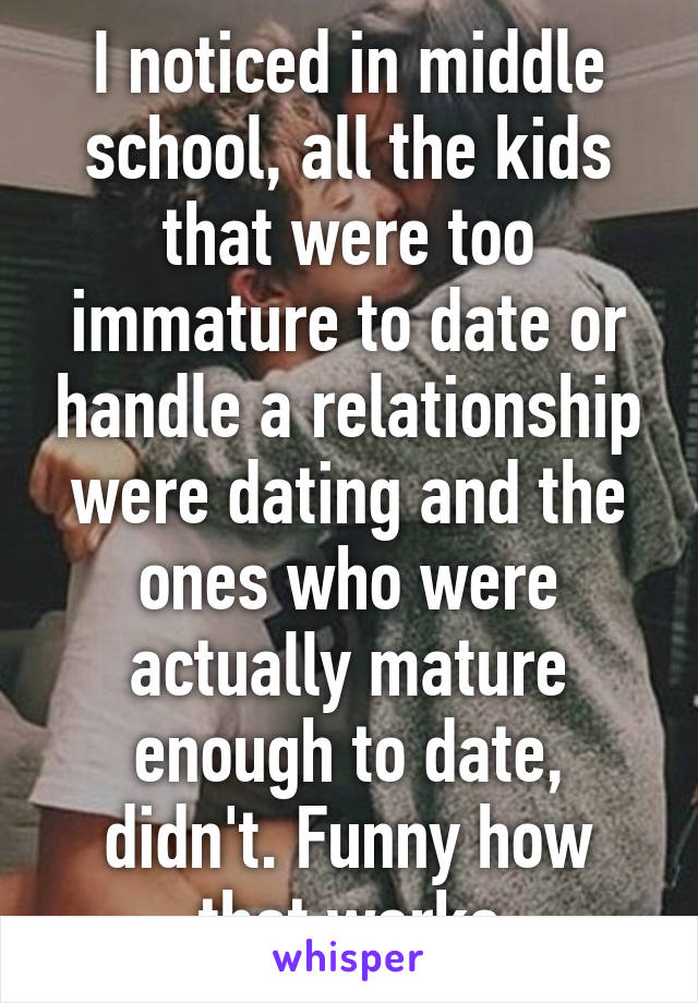 I noticed in middle school, all the kids that were too immature to date or handle a relationship were dating and the ones who were actually mature enough to date, didn't. Funny how that works