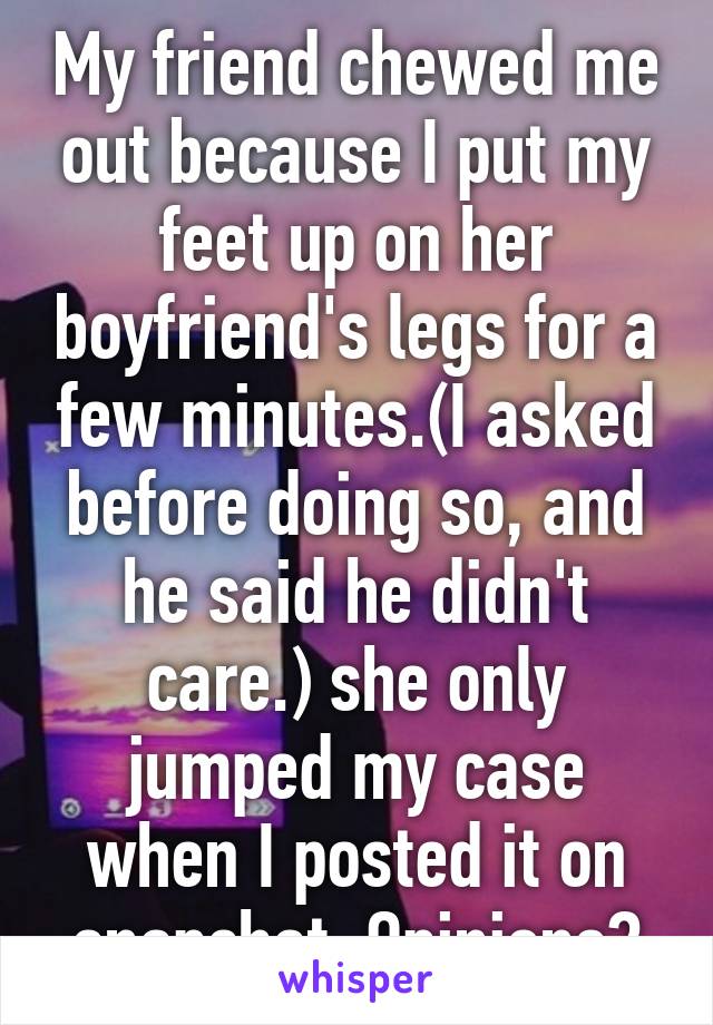 My friend chewed me out because I put my feet up on her boyfriend's legs for a few minutes.(I asked before doing so, and he said he didn't care.) she only jumped my case when I posted it on snapchat. Opinions?