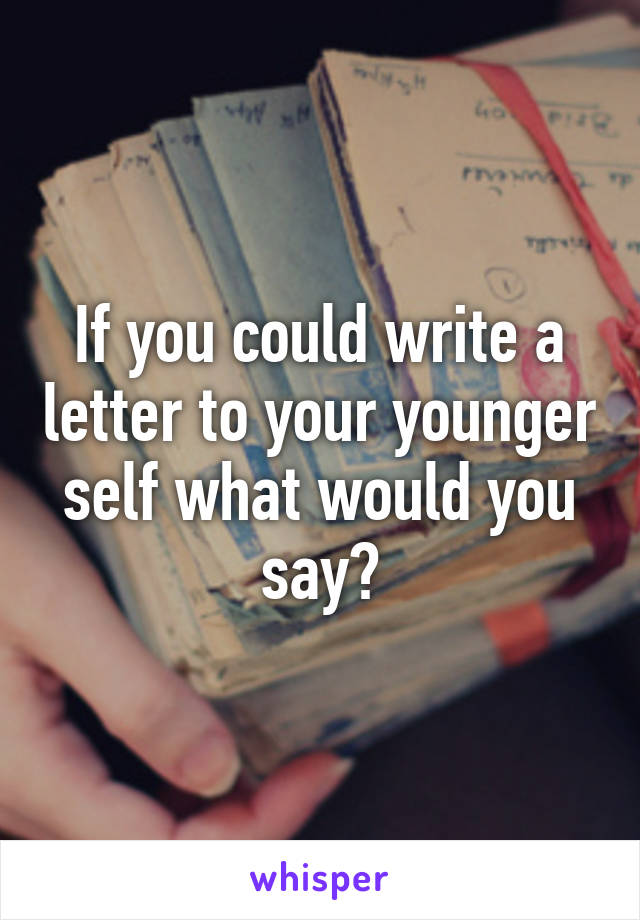 If you could write a letter to your younger self what would you say?
