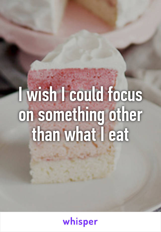 I wish I could focus on something other than what I eat