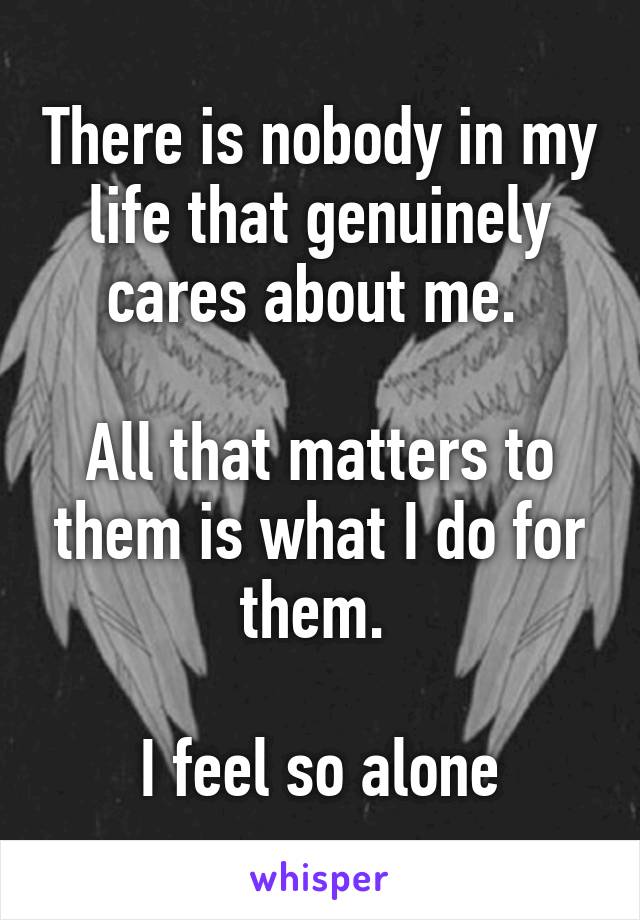 There is nobody in my life that genuinely cares about me. 

All that matters to them is what I do for them. 

I feel so alone