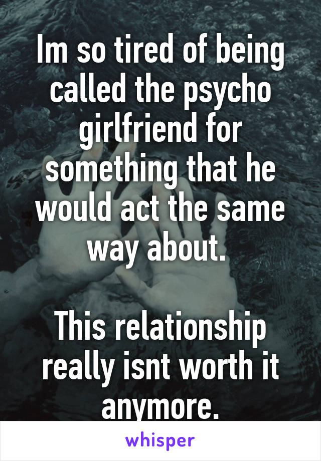 Im so tired of being called the psycho girlfriend for something that he would act the same way about. 

This relationship really isnt worth it anymore.