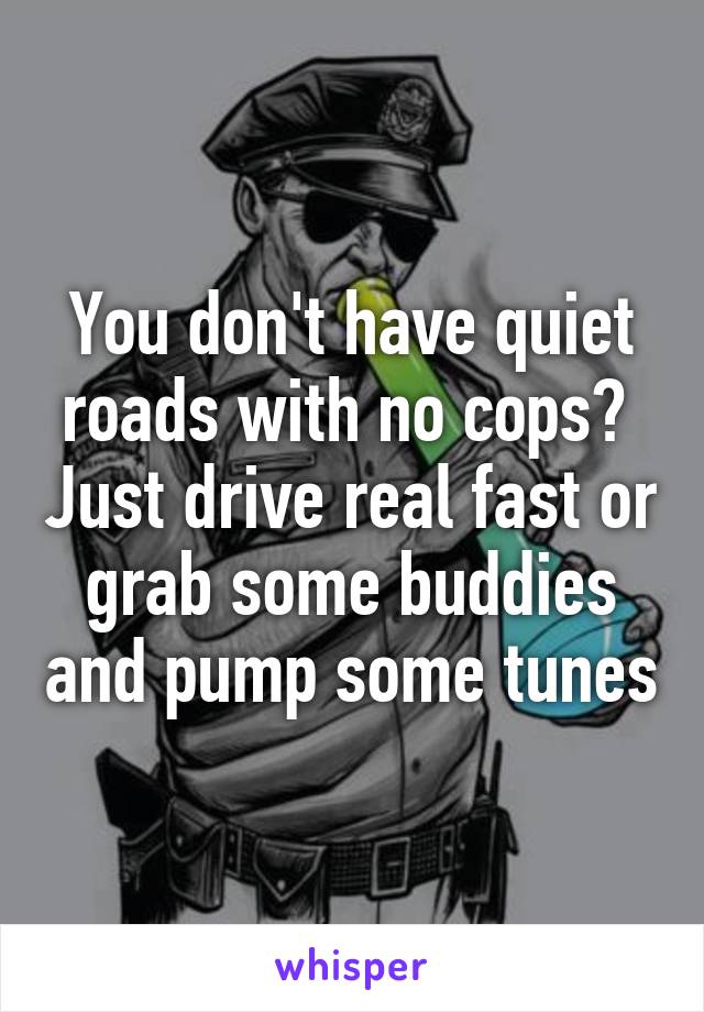 You don't have quiet roads with no cops?  Just drive real fast or grab some buddies and pump some tunes