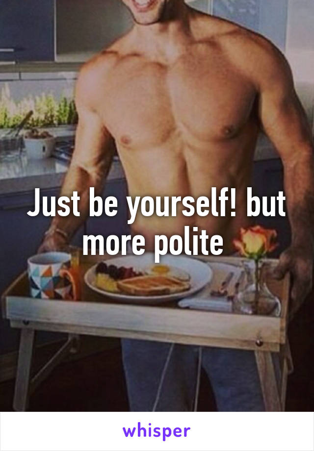 Just be yourself! but more polite 