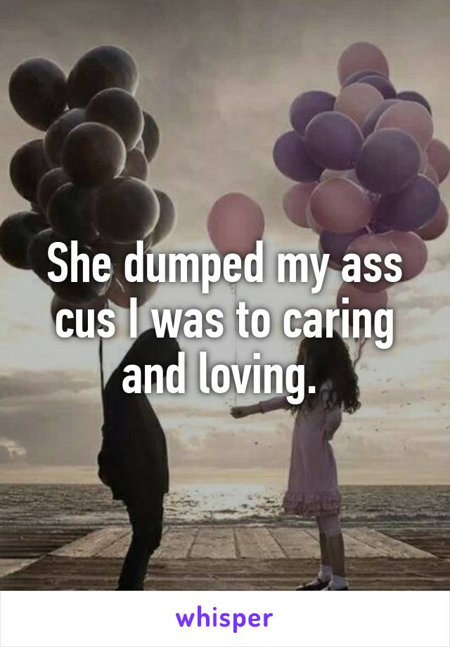 She dumped my ass cus I was to caring and loving. 