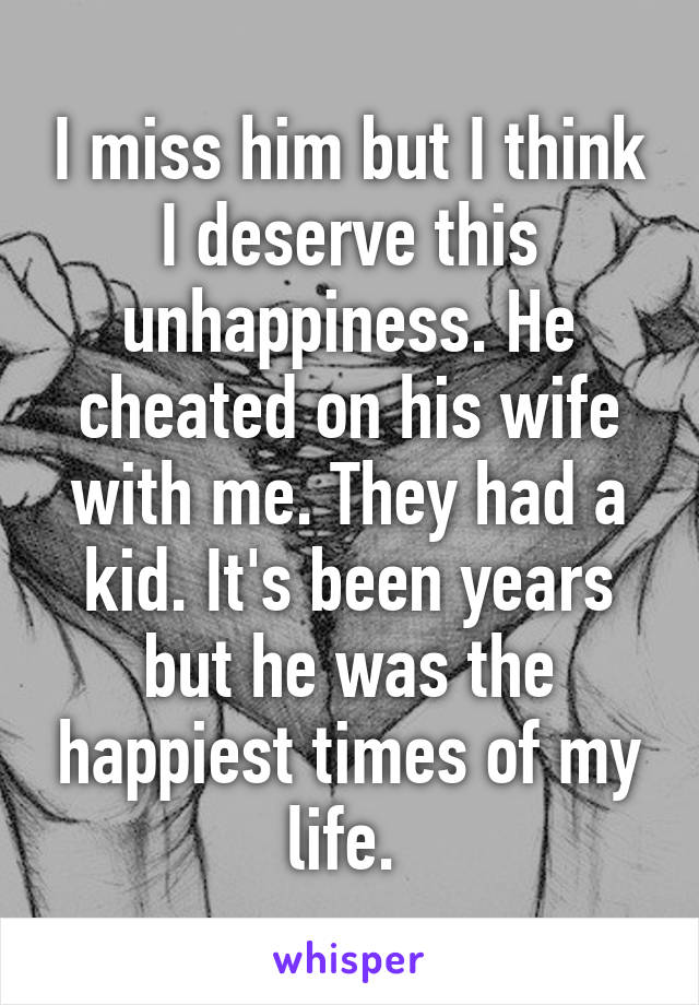 I miss him but I think I deserve this unhappiness. He cheated on his wife with me. They had a kid. It's been years but he was the happiest times of my life. 