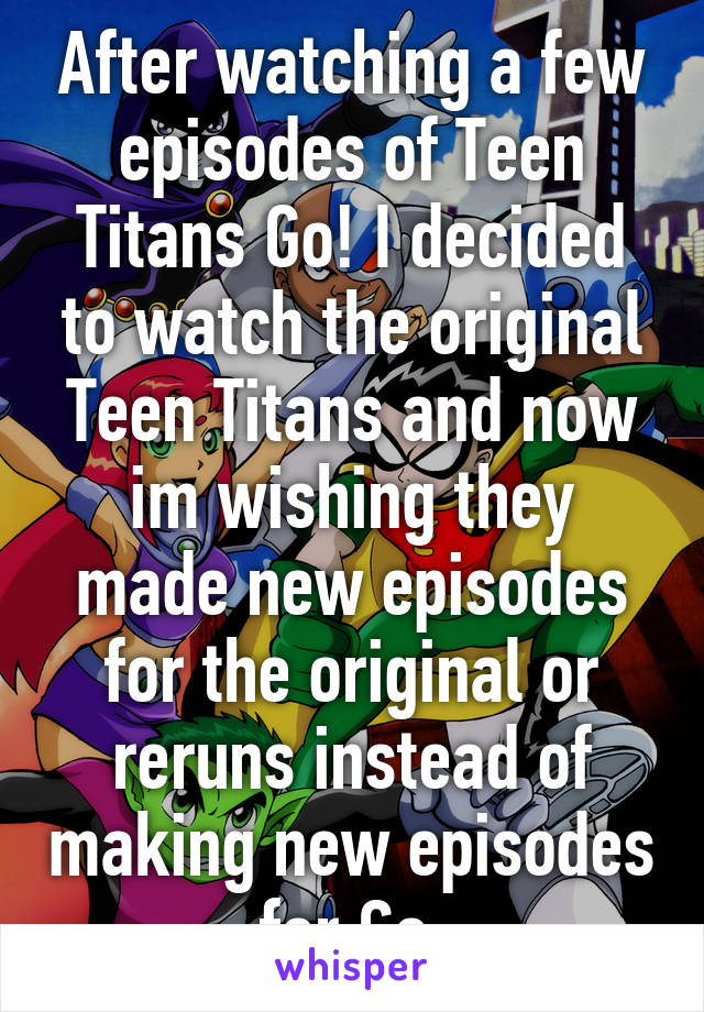 After watching a few episodes of Teen Titans Go! I decided to watch the original Teen Titans and now im wishing they made new episodes for the original or reruns instead of making new episodes for Go.