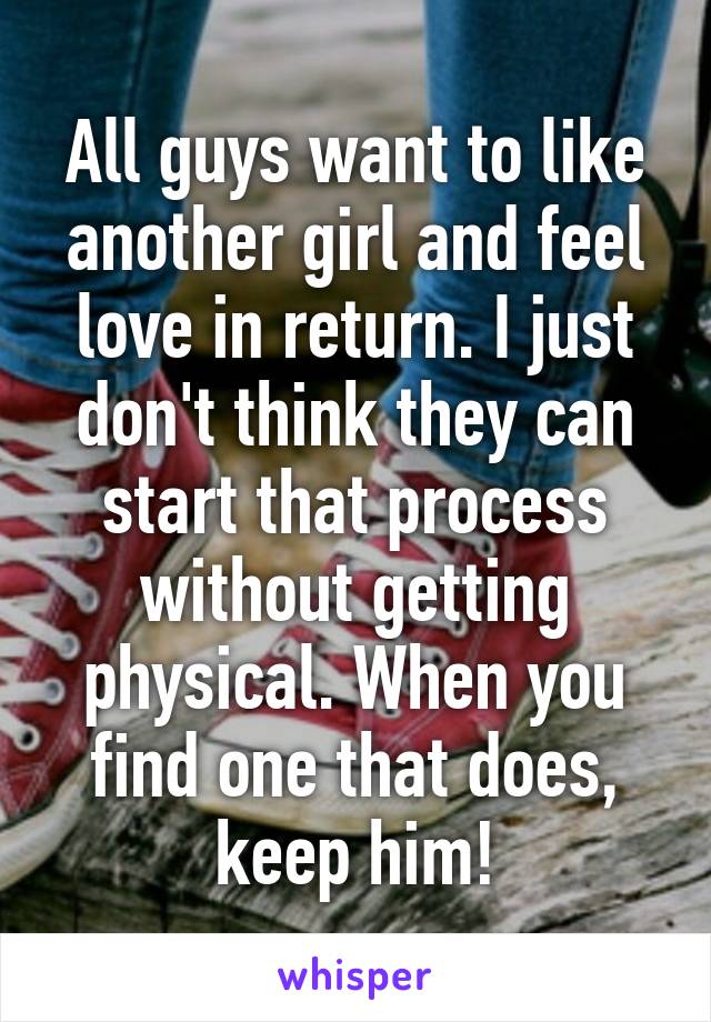 All guys want to like another girl and feel love in return. I just don't think they can start that process without getting physical. When you find one that does, keep him!