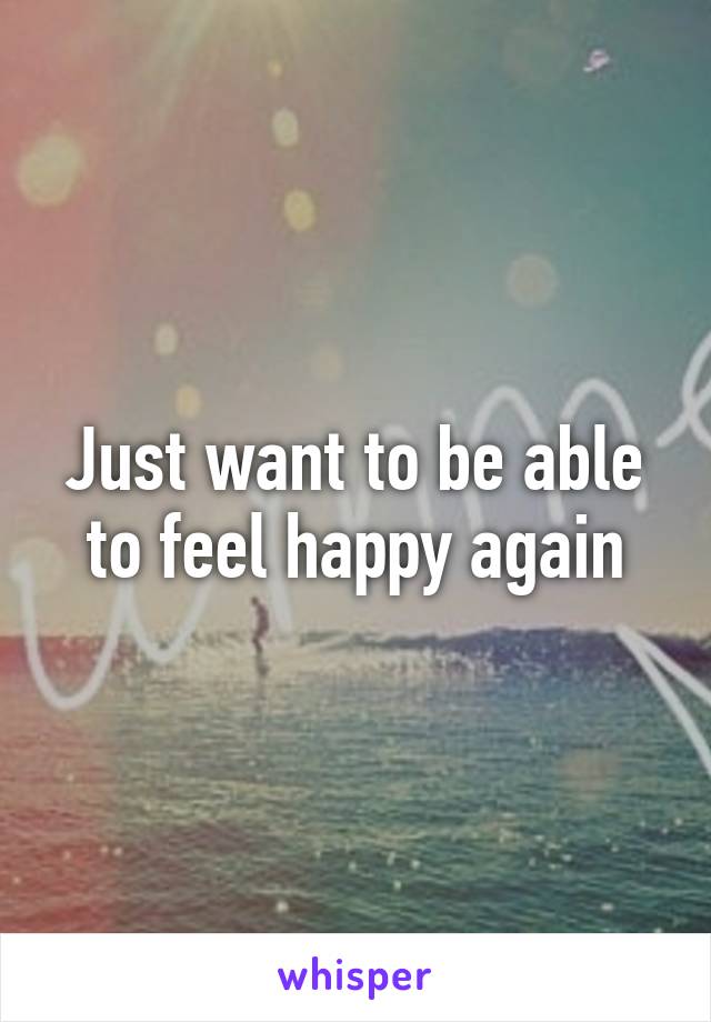 Just want to be able to feel happy again