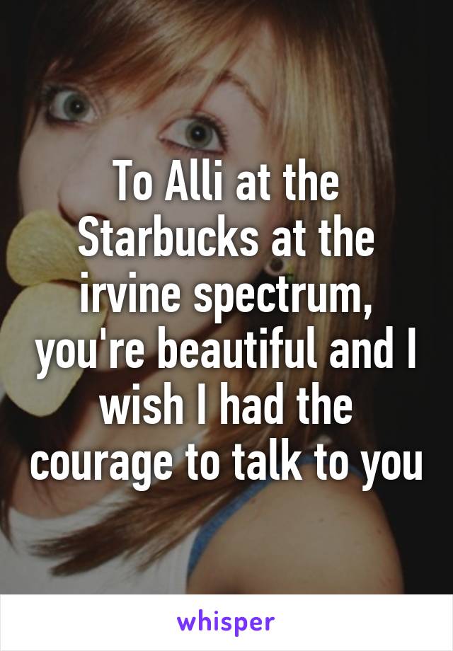 To Alli at the Starbucks at the irvine spectrum, you're beautiful and I wish I had the courage to talk to you