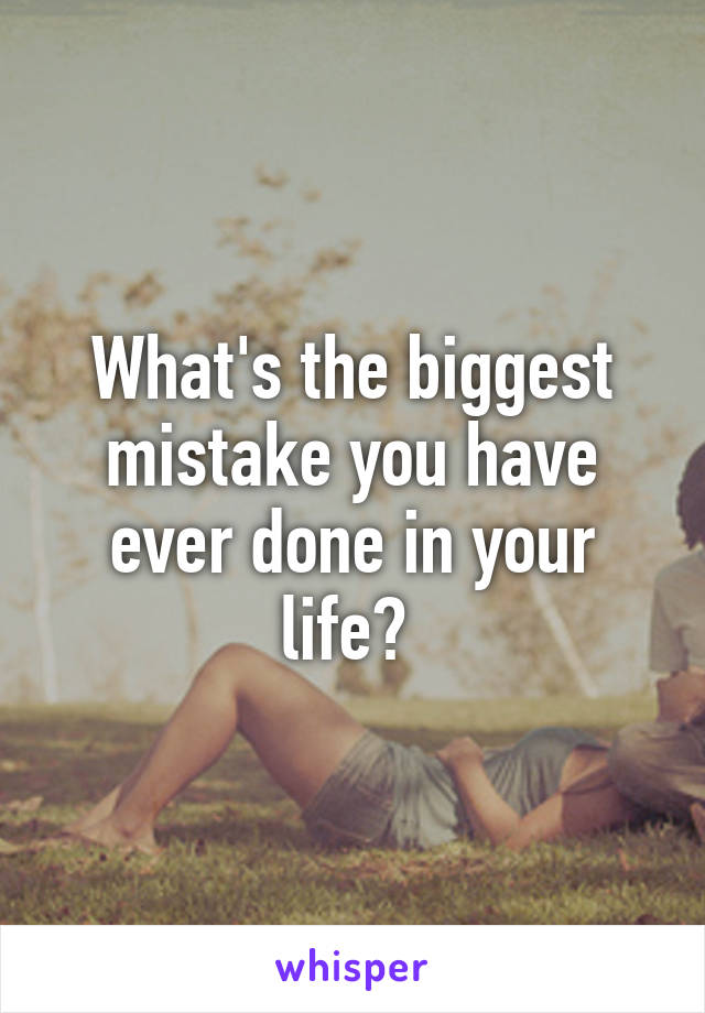 What's the biggest mistake you have ever done in your life? 