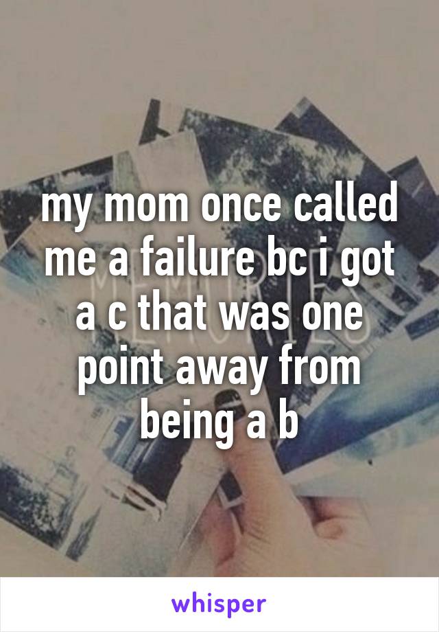 my mom once called me a failure bc i got a c that was one point away from being a b