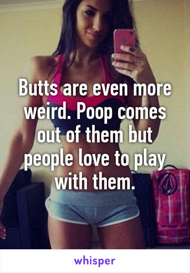 Butts are even more weird. Poop comes out of them but people love to play with them.