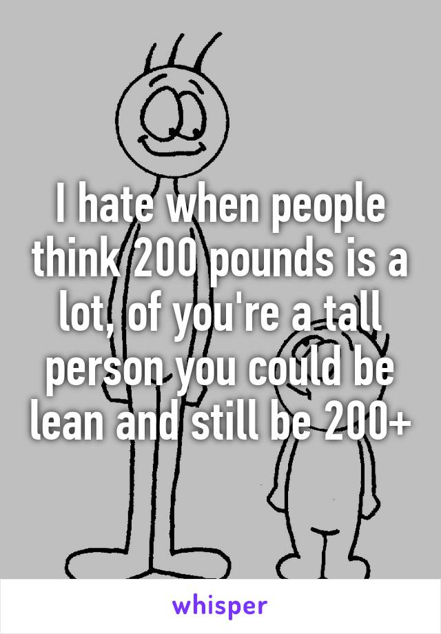 I hate when people think 200 pounds is a lot, of you're a tall person you could be lean and still be 200+