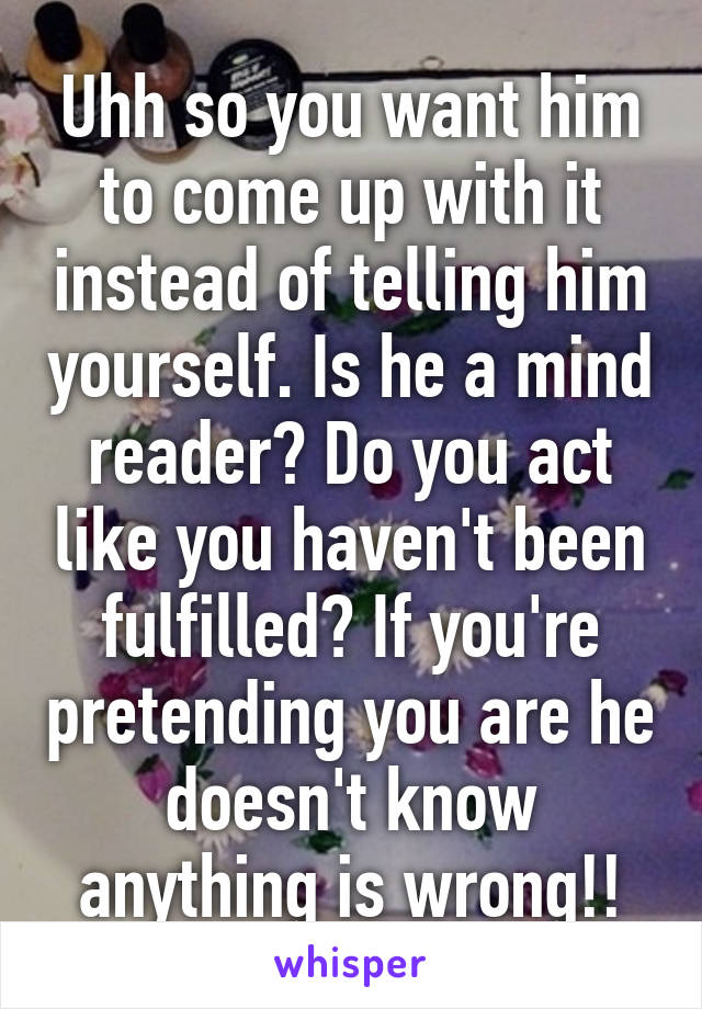 Uhh so you want him to come up with it instead of telling him yourself. Is he a mind reader? Do you act like you haven't been fulfilled? If you're pretending you are he doesn't know anything is wrong!!