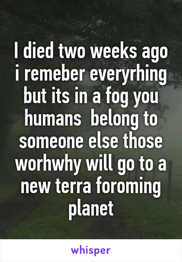 I died two weeks ago i remeber everyrhing but its in a fog you humans  belong to someone else those worhwhy will go to a new terra foroming planet