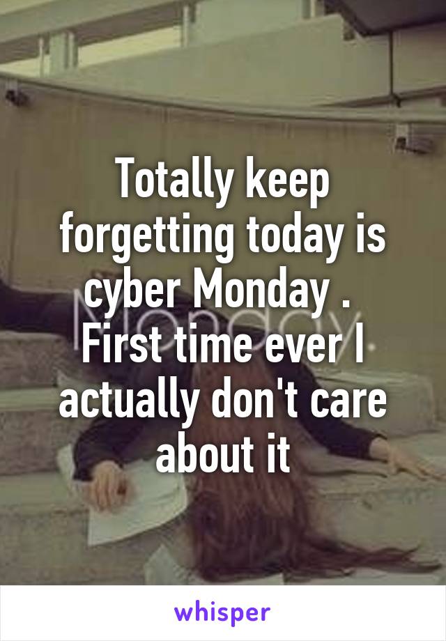Totally keep forgetting today is cyber Monday . 
First time ever I actually don't care about it