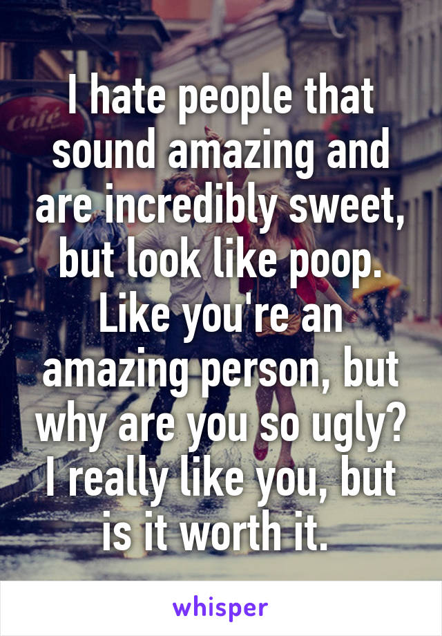 I hate people that sound amazing and are incredibly sweet, but look like poop. Like you're an amazing person, but why are you so ugly? I really like you, but is it worth it. 
