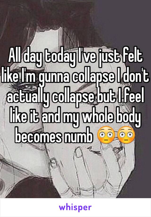 All day today I've just felt like I'm gunna collapse I don't actually collapse but I feel like it and my whole body becomes numb 😳😳