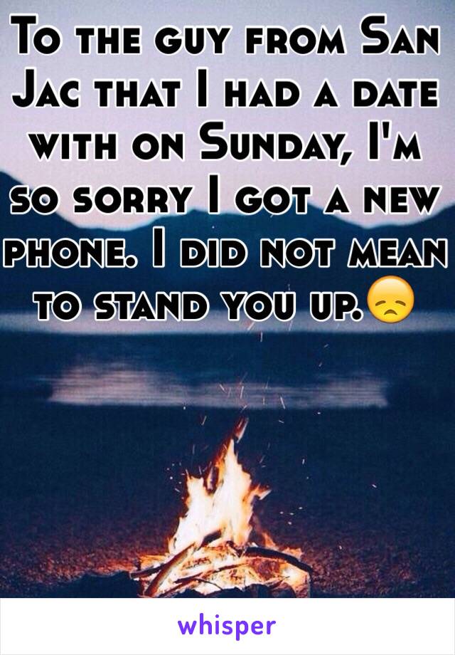 To the guy from San Jac that I had a date with on Sunday, I'm so sorry I got a new phone. I did not mean to stand you up.😞