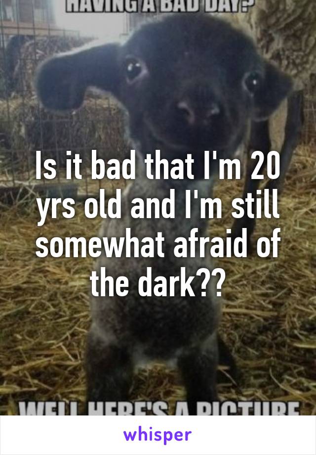 Is it bad that I'm 20 yrs old and I'm still somewhat afraid of the dark??