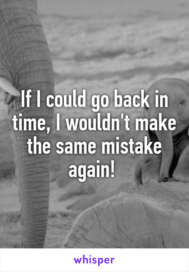 If I could go back in time, I wouldn't make the same mistake again! 