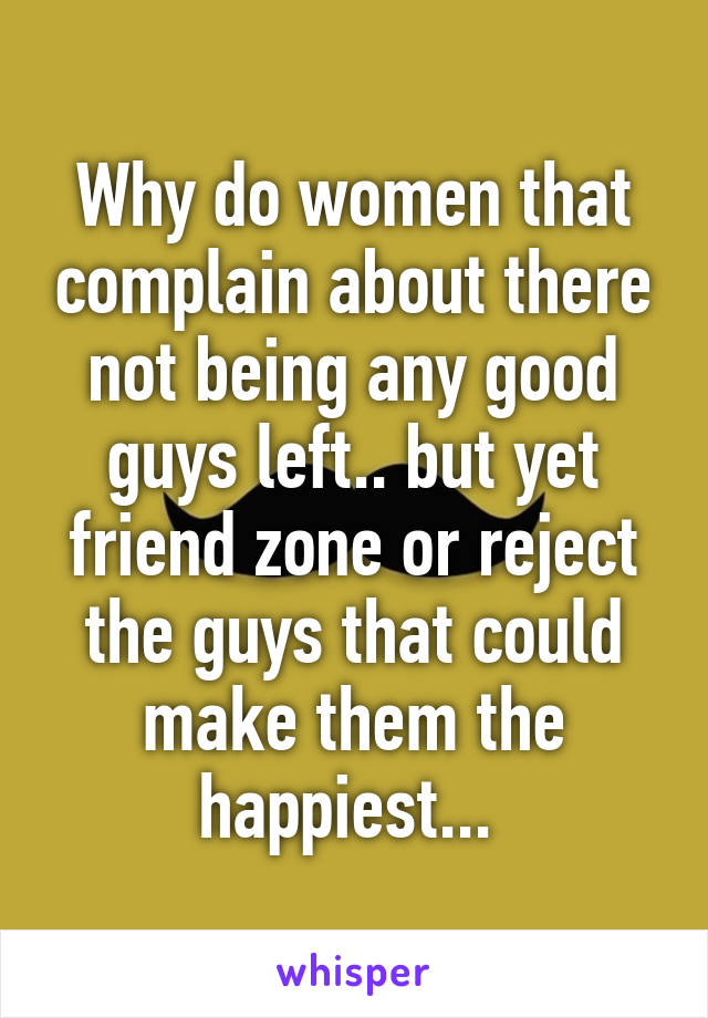 Why do women that complain about there not being any good guys left.. but yet friend zone or reject the guys that could make them the happiest... 