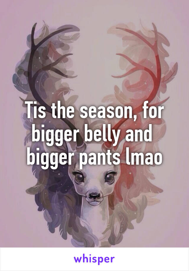 Tis the season, for bigger belly and  bigger pants lmao