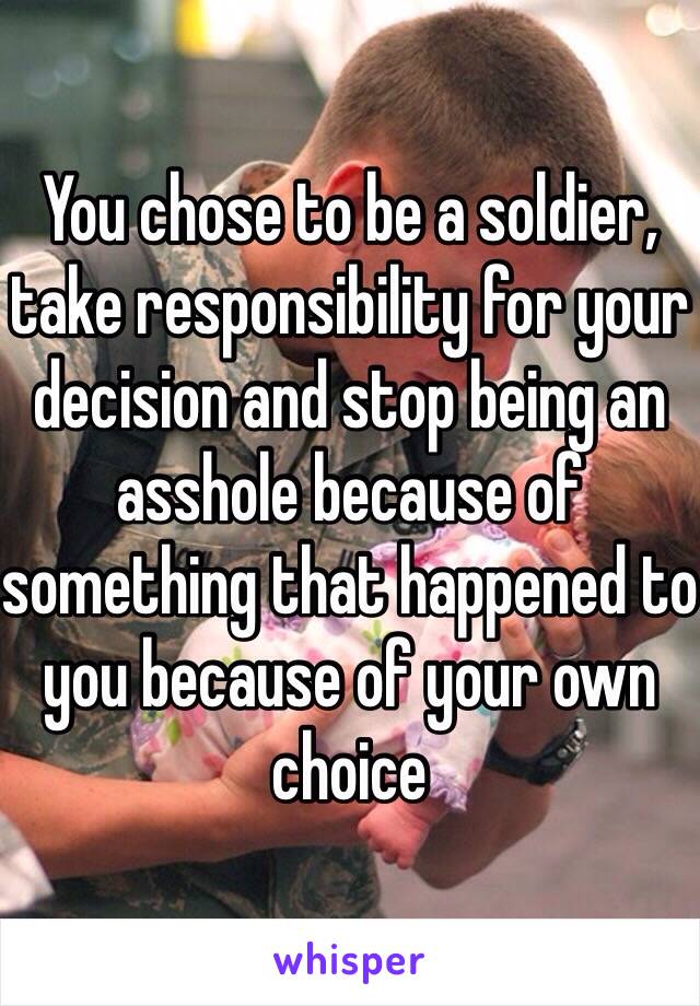 You chose to be a soldier, take responsibility for your decision and stop being an asshole because of something that happened to you because of your own choice