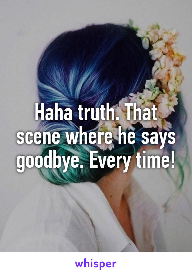 Haha truth. That scene where he says goodbye. Every time!