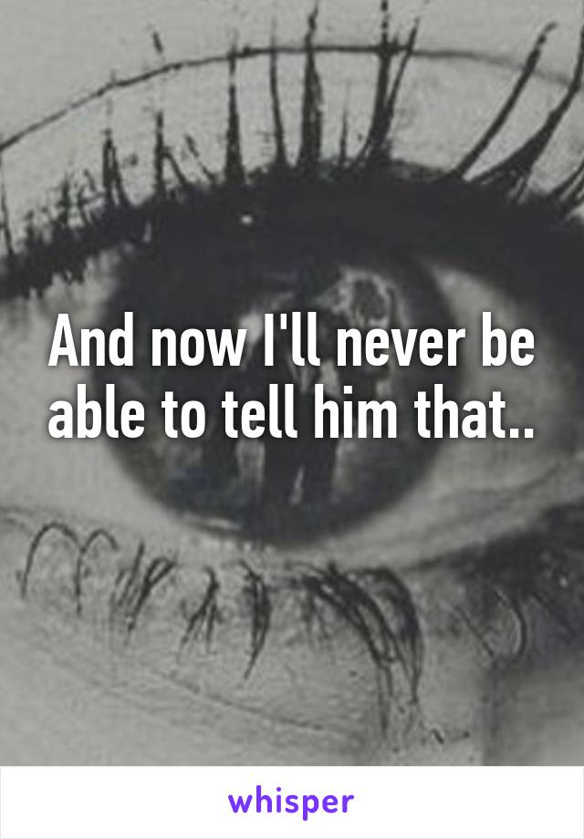 And now I'll never be able to tell him that..
