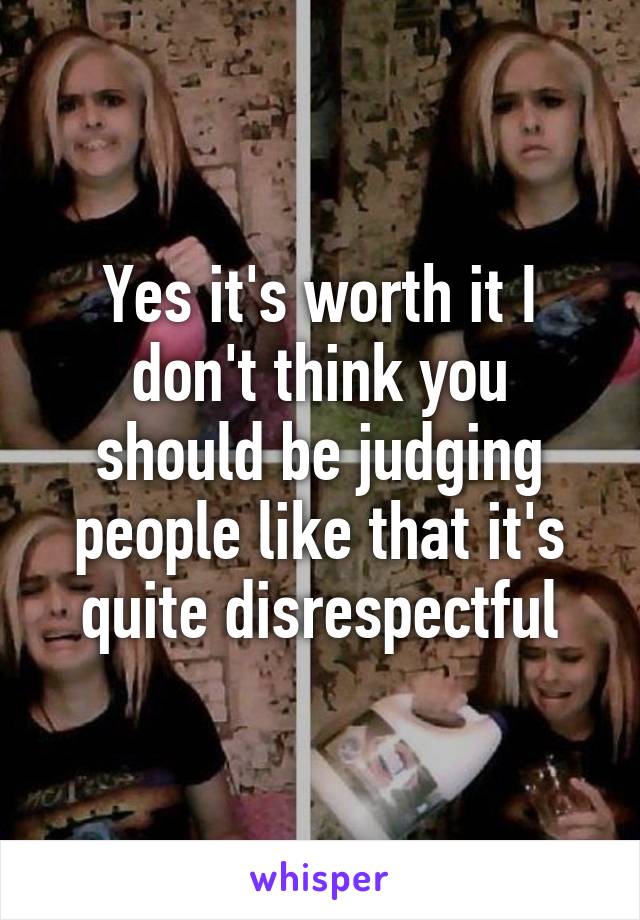Yes it's worth it I don't think you should be judging people like that it's quite disrespectful