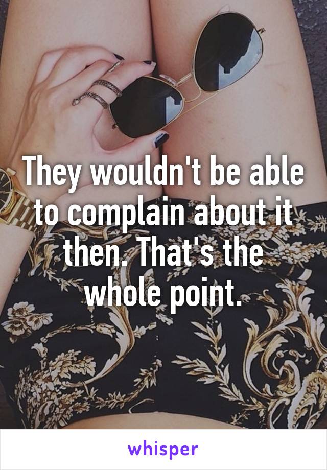 They wouldn't be able to complain about it then. That's the whole point.