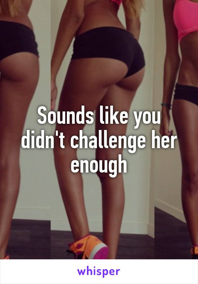 Sounds like you didn't challenge her enough