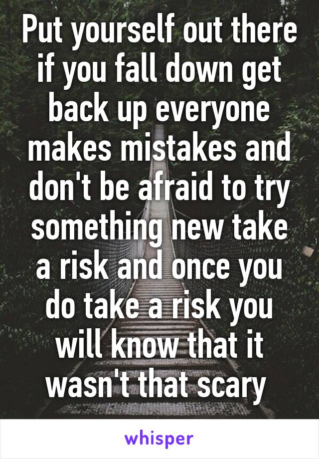 Put yourself out there if you fall down get back up everyone makes mistakes and don't be afraid to try something new take a risk and once you do take a risk you will know that it wasn't that scary 
