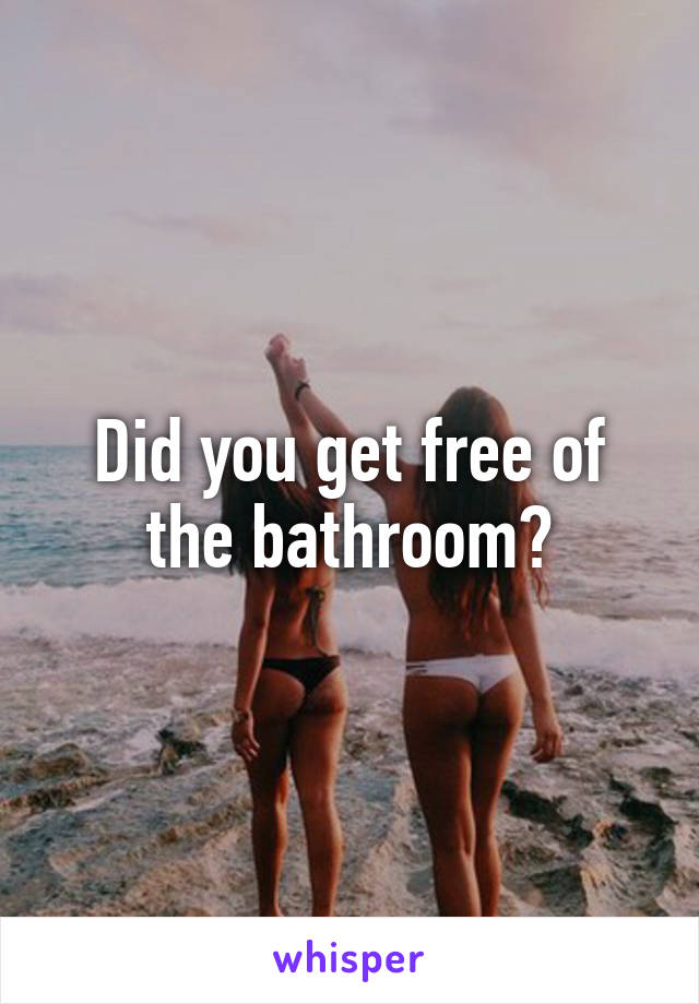 Did you get free of the bathroom?