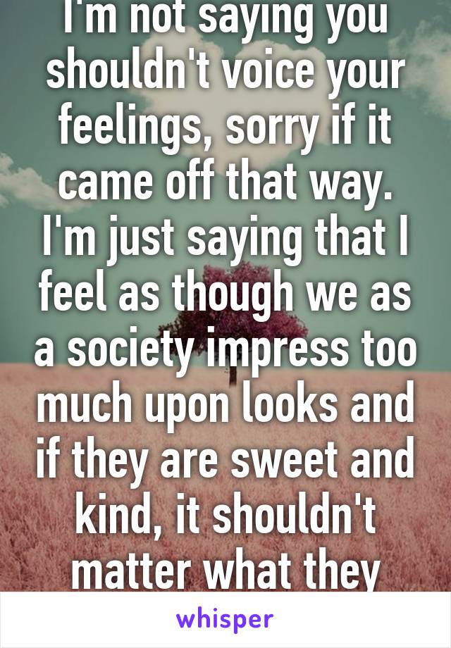 I'm not saying you shouldn't voice your feelings, sorry if it came off that way. I'm just saying that I feel as though we as a society impress too much upon looks and if they are sweet and kind, it shouldn't matter what they look like