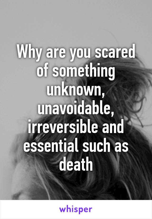 Why are you scared of something unknown, unavoidable, irreversible and essential such as death