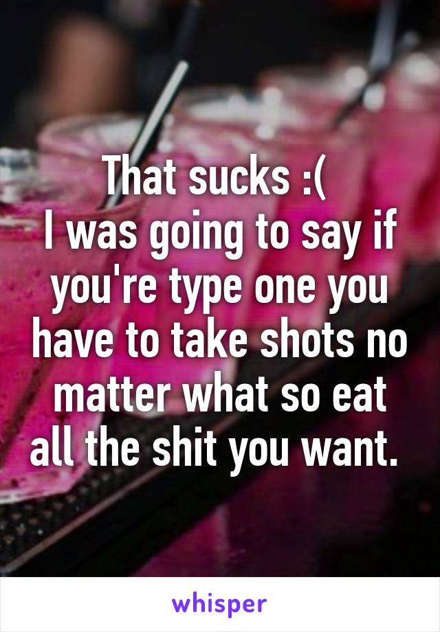 That sucks :( 
I was going to say if you're type one you have to take shots no matter what so eat all the shit you want. 