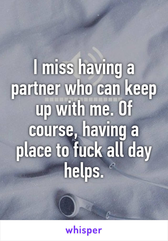 I miss having a partner who can keep up with me. Of course, having a place to fuck all day helps.