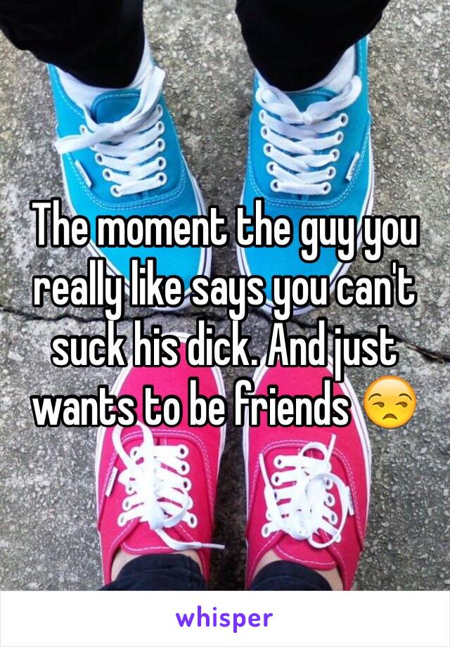 The moment the guy you really like says you can't suck his dick. And just wants to be friends 😒