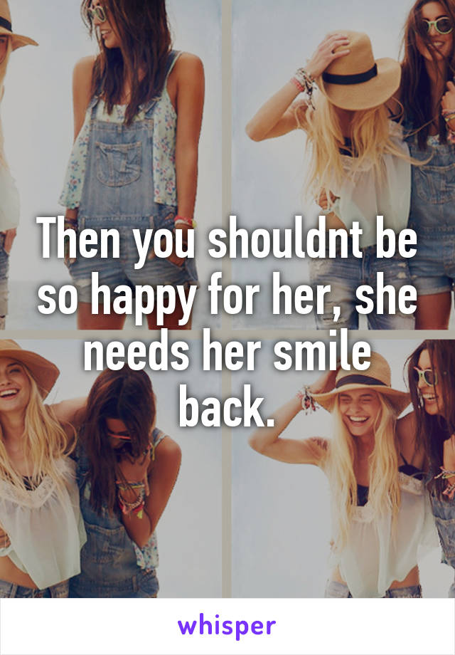 Then you shouldnt be so happy for her, she needs her smile back.